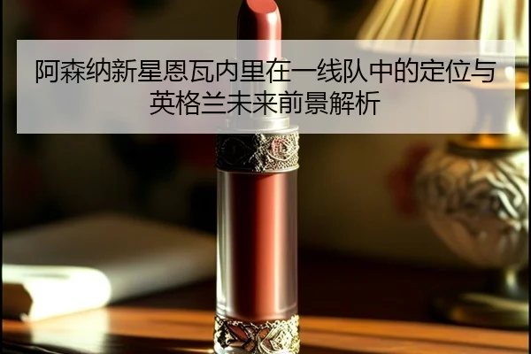 阿森纳新星恩瓦内里在一线队中的定位与英格兰未来前景解析